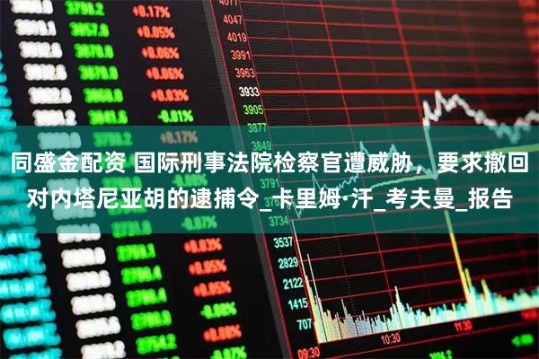 同盛金配资 国际刑事法院检察官遭威胁，要求撤回对内塔尼亚胡的逮捕令_卡里姆·汗_考夫曼_报告