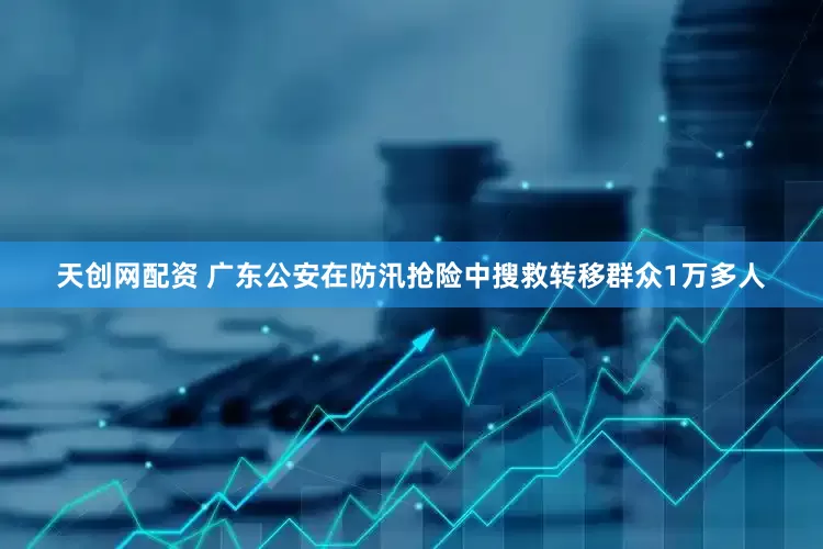 天创网配资 广东公安在防汛抢险中搜救转移群众1万多人