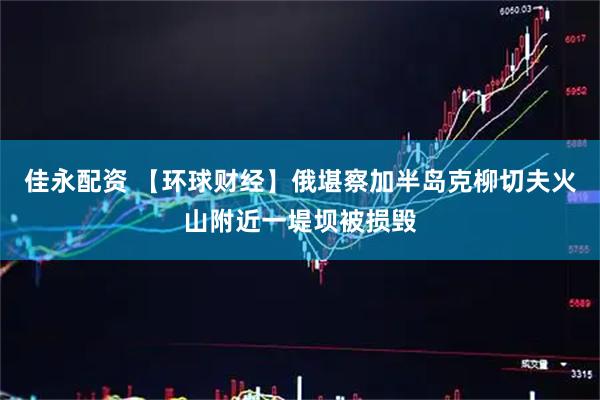 佳永配资 【环球财经】俄堪察加半岛克柳切夫火山附近一堤坝被损毁