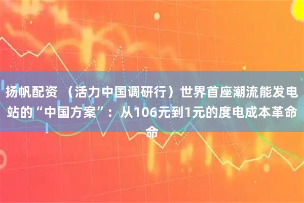扬帆配资 （活力中国调研行）世界首座潮流能发电站的“中国方案”：从106元到1元的度电成本革命