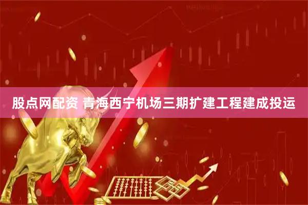 股点网配资 青海西宁机场三期扩建工程建成投运