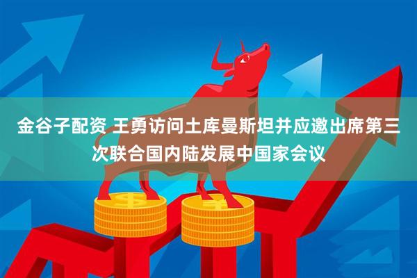 金谷子配资 王勇访问土库曼斯坦并应邀出席第三次联合国内陆发展中国家会议