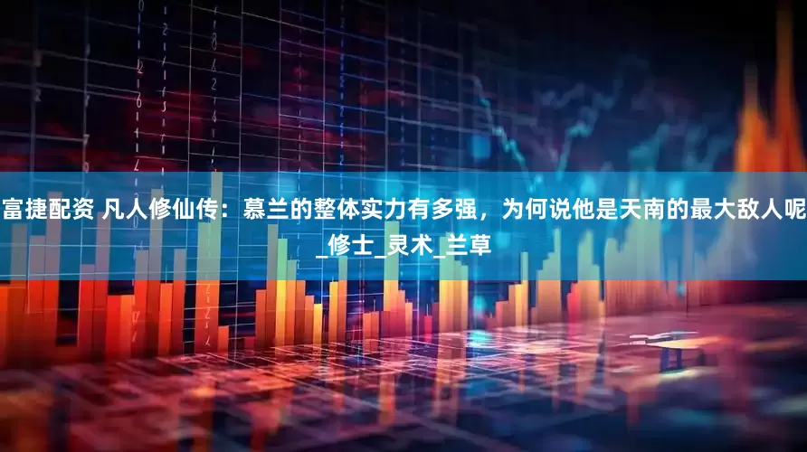 富捷配资 凡人修仙传：慕兰的整体实力有多强，为何说他是天南的最大敌人呢_修士_灵术_兰草