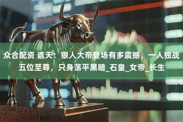 众合配资 遮天：狠人大帝登场有多震撼，一人独战五位至尊，只身荡平黑暗_石皇_女帝_长生