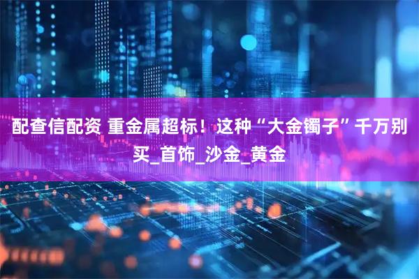 配查信配资 重金属超标！这种“大金镯子”千万别买_首饰_沙金_黄金