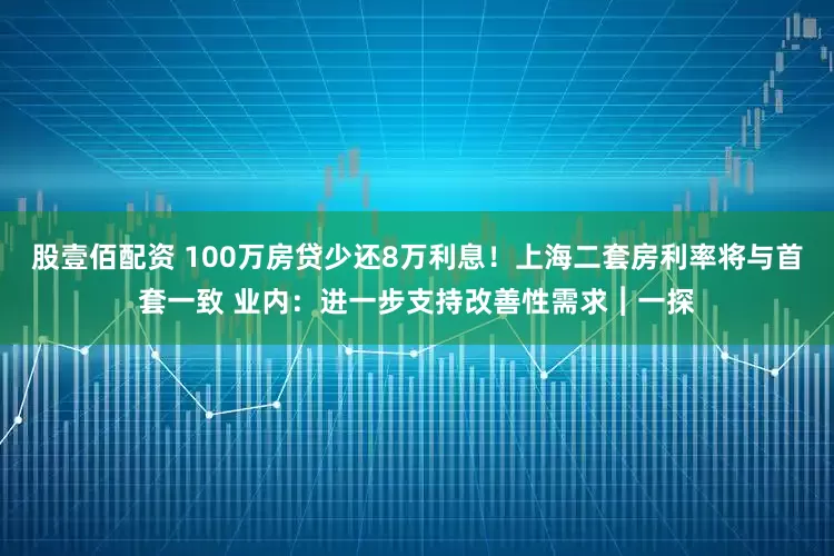 股壹佰配资 100万房贷少还8万利息！上海二套房利率将与首套一致 业内：进一步支持改善性需求︱一探