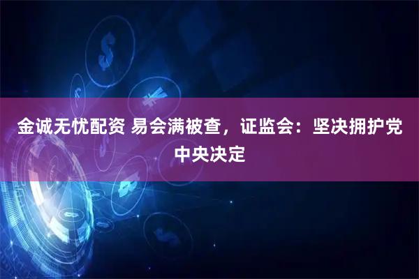 金诚无忧配资 易会满被查，证监会：坚决拥护党中央决定