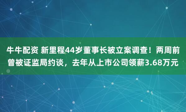 牛牛配资 新里程44岁董事长被立案调查！两周前曾被证监局约谈，去年从上市公司领薪3.68万元