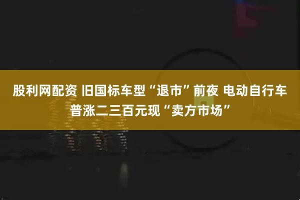 股利网配资 旧国标车型“退市”前夜 电动自行车普涨二三百元现“卖方市场”