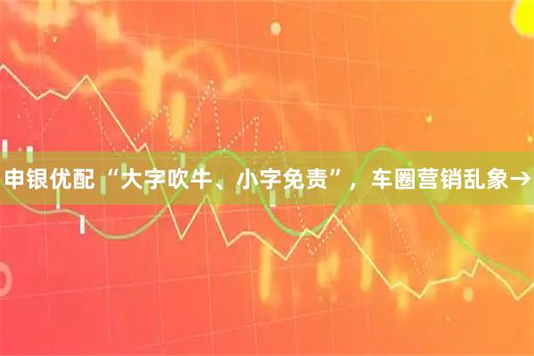 申银优配 “大字吹牛、小字免责”，车圈营销乱象→