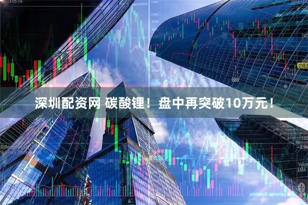深圳配资网 碳酸锂！盘中再突破10万元！