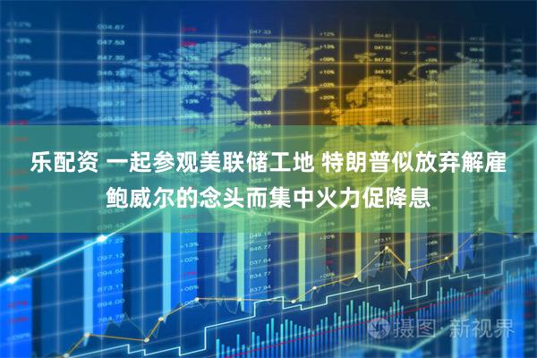 乐配资 一起参观美联储工地 特朗普似放弃解雇鲍威尔的念头而集中火力促降息