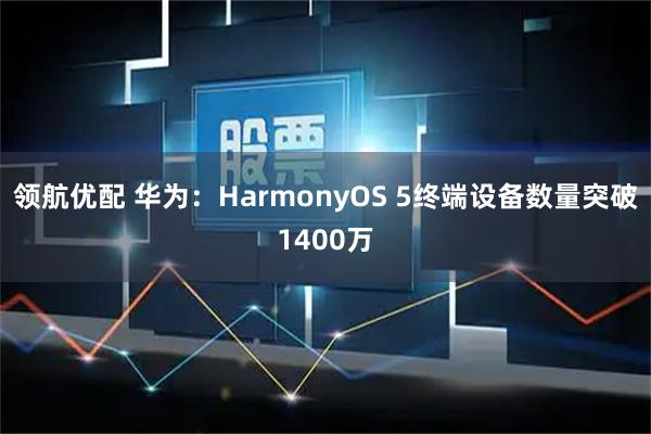 领航优配 华为：HarmonyOS 5终端设备数量突破1400万