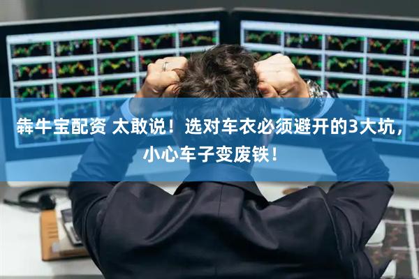 犇牛宝配资 太敢说！选对车衣必须避开的3大坑，小心车子变废铁！