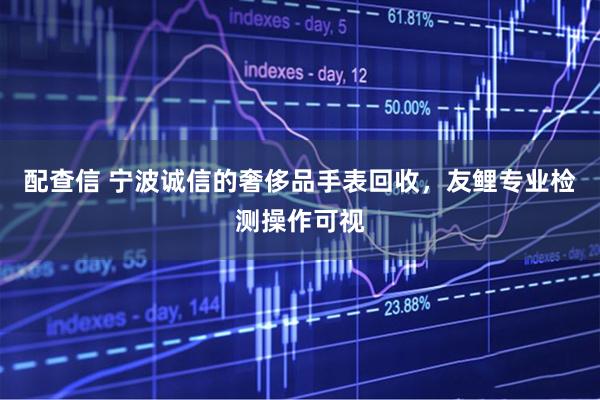 配查信 宁波诚信的奢侈品手表回收，友鲤专业检测操作可视