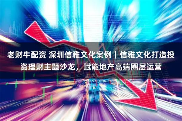 老财牛配资 深圳信雅文化案例｜信雅文化打造投资理财主题沙龙，赋能地产高端圈层运营