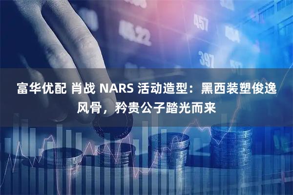 富华优配 肖战 NARS 活动造型：黑西装塑俊逸风骨，矜贵公子踏光而来