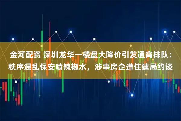 金河配资 深圳龙华一楼盘大降价引发通宵排队：秩序混乱保安喷辣椒水，涉事房企遭住建局约谈
