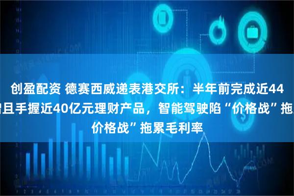 创盈配资 德赛西威递表港交所：半年前完成近44亿元定增且手握近40亿元理财产品，智能驾驶陷“价格战”拖累毛利率