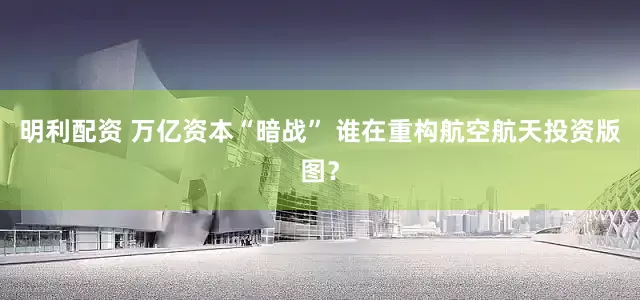 明利配资 万亿资本“暗战” 谁在重构航空航天投资版图？