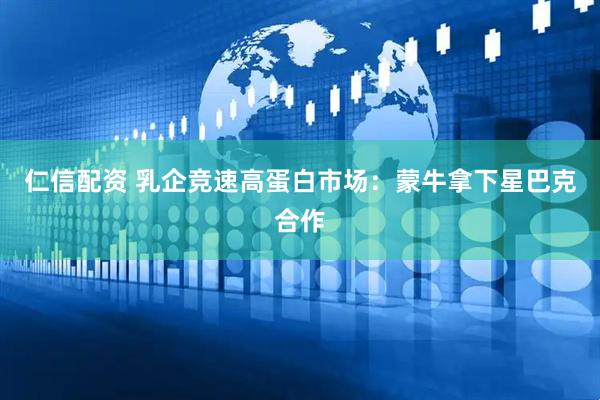 仁信配资 乳企竞速高蛋白市场：蒙牛拿下星巴克合作